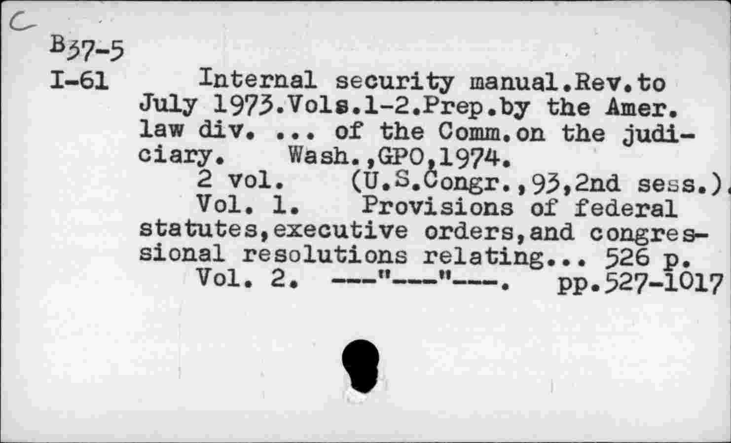 ﻿*51-5
1-61 Internal security manual.Rev.to July 1975.Vols.1-2.Prep.by the Amer, law div. ... of the Comm.on the judiciary. Wash.,GPO,1974.
2 vol. (U.S.Congr.,93,2nd sess.) Vol. 1. Provisions of federal statutes,executive orders,and congressional resolutions relating... 526 p.
Vol. 2.-----"---•’--. pp.527-1017